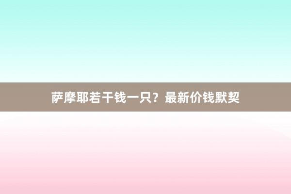 萨摩耶若干钱一只？最新价钱默契